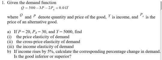 1. Given the demand function
Q=500-3P 2P +0.01Y
Y
where and P denote quantity and price of the good, is income, and
price of an alternative good.
P, is the
a) If P=20, P₁ = 30, and Y= 5000, find
(i) the price elasticity of demand
(ii) the cross-price elasticity of demand
(iii) the income elasticity of demand
b) If income rises by 5%, calculate the corresponding percentage change in demand.
Is the good inferior or superior?