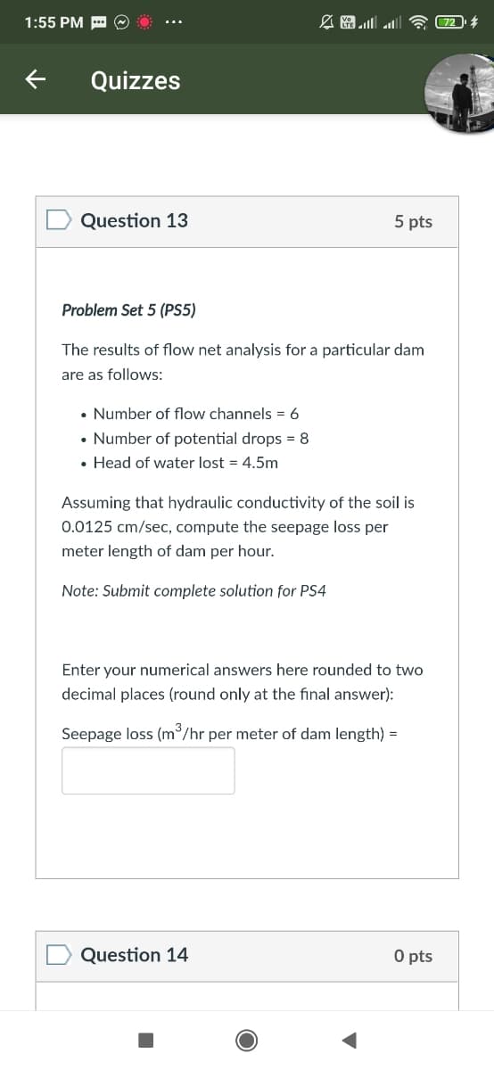 1:55 PM -
Quizzes
Question 13
5 pts
Problem Set 5 (PS5)
The results of flow net analysis for a particular dam
are as follows:
• Number of flow channels = 6
• Number of potential drops = 8
• Head of water lost = 4.5m
Assuming that hydraulic conductivity of the soil is
0.0125 cm/sec, compute the seepage loss per
meter length of dam per hour.
Note: Submit complete solution for PS4
Enter your numerical answers here rounded to two
decimal places (round only at the final answer):
Seepage loss (m/hr per meter of dam length) =
Question 14
O pts
