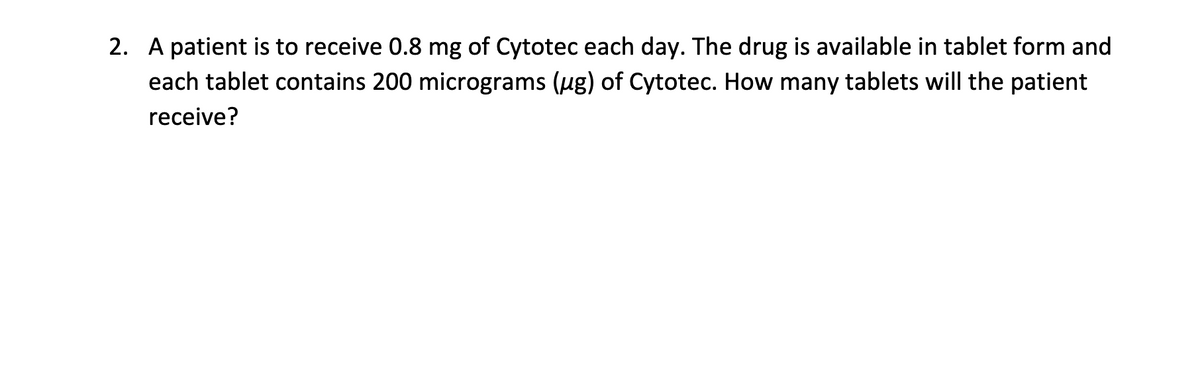 2. A patient is to receive 0.8 mg of Cytotec each day. The drug is available in tablet form and
each tablet contains 200 micrograms (ug) of Cytotec. How many tablets will the patient
receive?
