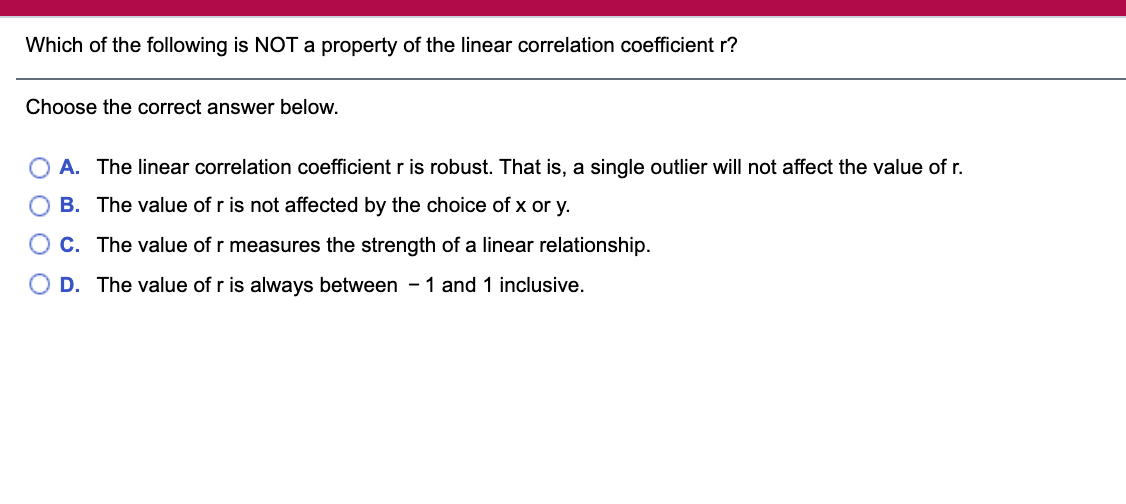 Which of the following is NOT a property of the linear correlation coefficient r?
Choose the correct answer below.
A. The linear correlation coefficient r is robust. That is, a single outlier will not affect the value of r.
B. The value of r is not affected by the choice of x or y.
C. The value of r measures the strength of a linear relationship.
D. The value of r is always between -1 and 1 inclusive.

