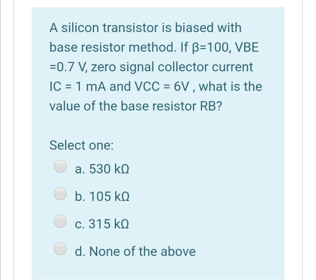 A silicon transistor is biased with
base resistor method. If B=100, VBE
=0.7 V, zero signal collector current
IC = 1 mA and VCC = 6V , what is the
%3D
value of the base resistor RB?
Select one:
a. 530 kQ
b. 105 kQ
c. 315 k.
d. None of the above
