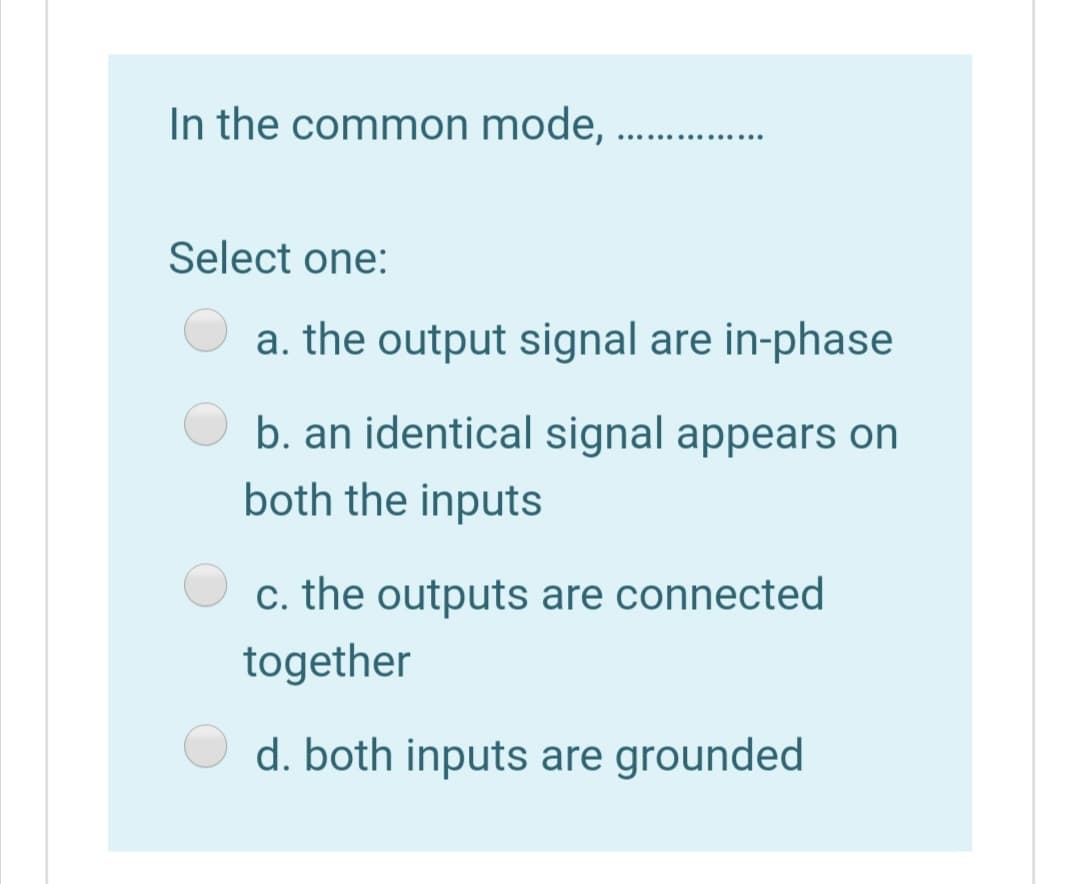 In the common mode,
..... ..... .....
Select one:
a. the output signal are in-phase
b. an identical signal appears on
both the inputs
c. the outputs are connected
together
d. both inputs are grounded
