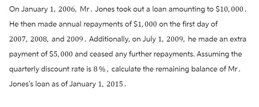 On January 1, 2006, Mr. Jones took out a loan amounting to $10,000.
He then made annual repayments of $1,000 on the first day of
2007, 2008, and 2009. Additionally, on July 1, 2009, he made an extra
payment of $5,000 and ceased any further repayments. Assuming the
quarterly discount rate is 8%, calculate the remaining balance of Mr.
Jones's loan as of January 1, 2015.