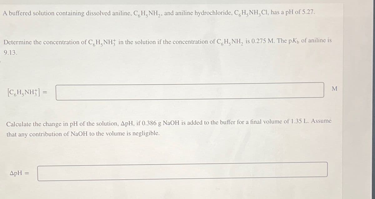 A buffered solution containing dissolved aniline, CH,NH,, and aniline hydrochloride, CH, NH, Cl, has a pH of 5.27.
Determine the concentration of CH, NH in the solution if the concentration of CH, NH, is 0.275 M. The pK, of aniline is
$ 9.13.
[CH_NH] =
=
Calculate the change in pH of the solution, ApH, if 0.386 g NaOH is added to the buffer for a final volume of 1.35 L. Assume
that any contribution of NaOH to the volume is negligible.
ApH =
M