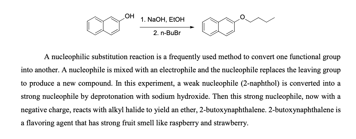OH
1. NaOH, EtOH
2. n-BuBr
A nucleophilic substitution reaction is a frequently used method to convert one functional group
into another. A nucleophile is mixed with an electrophile and the nucleophile replaces the leaving group
to produce a new compound. In this experiment, a weak nucleophile (2-naphthol) is converted into a
strong nucleophile by deprotonation with sodium hydroxide. Then this strong nucleophile, now with a
negative charge, reacts with alkyl halide to yield an ether, 2-butoxynaphthalene. 2-butoxynaphthalene is
a flavoring agent that has strong fruit smell like raspberry and strawberry.