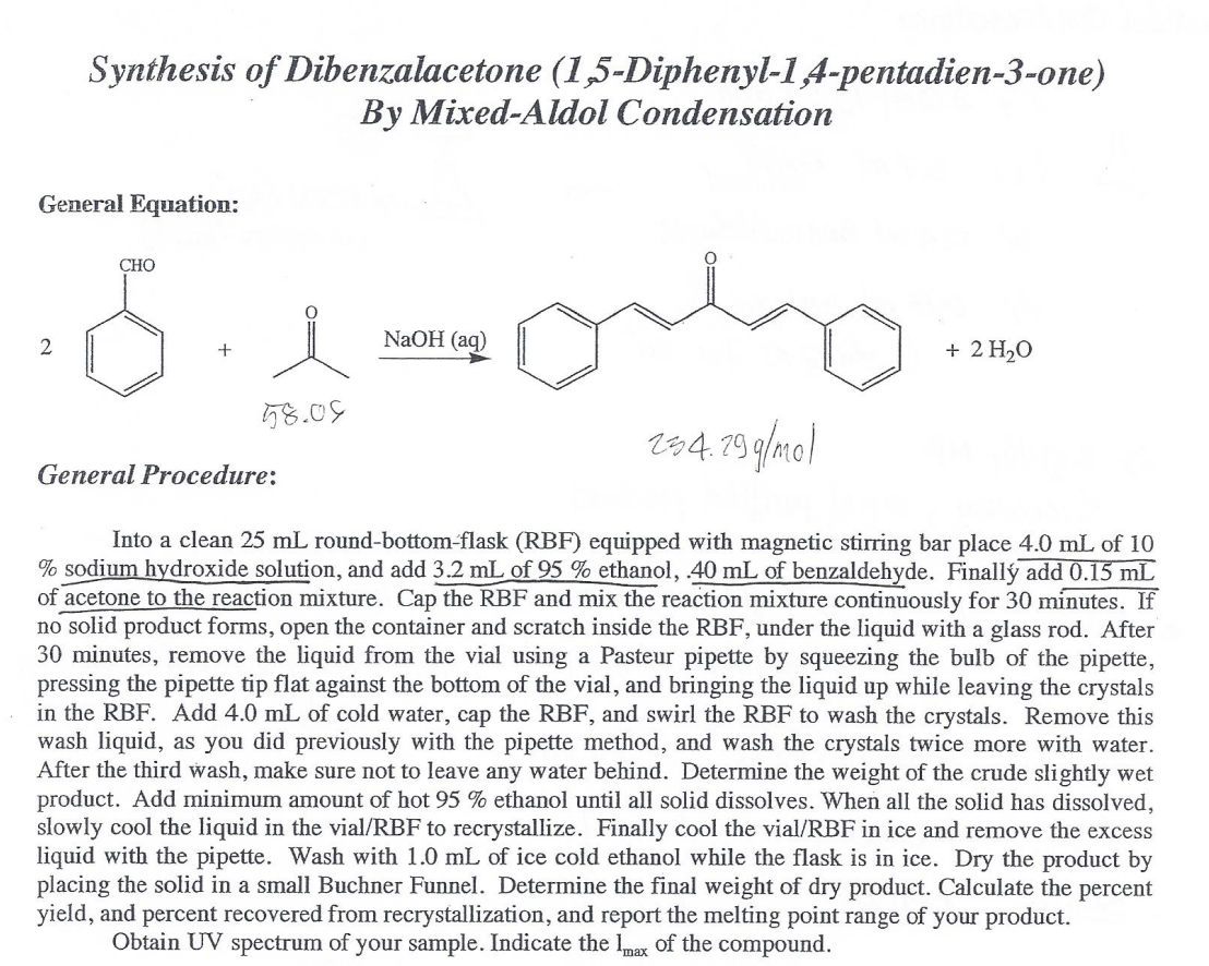 Synthesis of Dibenzalacetone (1,5-Diphenyl-14-pentadien-3-one)
By Mixed-Aldol Condensation
General Equation:
СНО
NaOH (aq)
+ 2 H20
58.09
z84.79 g/mol
General Procedure:
Into a clean 25 mL round-bottom-flask (RBF) equipped with magnetic stirring bar place 4.0 mL of 10
% sodium hydroxide solution, and add 3.2 mL of 95 % ethanol, 40 mL of benzaldehyde. Finallý add 0.15 mL
of acetone to the reaction mixture. Cap the RBF and mix the reaction mixture continuously for 30 minutes. If
no solid product forms, open the container and scratch inside the RBF, under the liquid with a glass rod. After
30 minutes, remove the liquid from the vial using a Pasteur pipette by squeezing the bulb of the pipette,
pressing the pipette tip flat against the bottom of the vial, and bringing the liquid up while leaving the crystals
in the RBF. Add 4.0 mL of cold water, cap the RBF, and swirl the RBF to wash the crystals. Remove this
wash liquid, as you did previously with the pipette method, and wash the crystals twice more with water.
After the third wash, make sure not to leave any water behind. Determine the weight of the crude slightly wet
product. Add minimum amount of hot 95 % ethanol until all solid dissolves. When all the solid has dissolved,
slowly cool the liquid in the vial/RBF to recrystallize. Finally cool the vial/RBF in ice and remove the excess
liquid with the pipette. Wash with 1.0 mL of ice cold ethanol while the flask is in ice. Dry the product by
placing the solid in a small Buchner Funnel. Determine the final weight of dry product. Calculate the percent
yield, and percent recovered from recrystallization, and report the melting point range of your product.
Obtain UV spectrum of your sample. Indicate the lmax of the compound.
