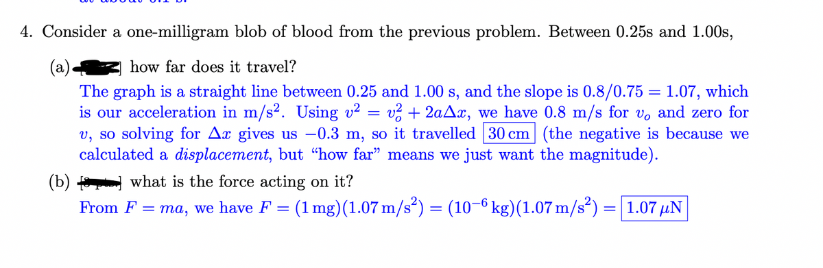 4. Consider a one-milligram blob of blood from the previous problem. Between 0.25s and 1.00s,
(а)
The graph is a straight line between 0.25 and 1.00 s, and the slope is 0.8/0.75 = 1.07, which
is our acceleration in m/s2. Using v?
v, so solving for Ax gives us -0.3 m, so it travelled 30 cm (the negative is because we
calculated a displacement, but "how far" means we just want the magnitude).
how far does it travel?
v? + 2aAx, we have 0.8 m/s for vo and zero for
(b)
what is the force acting on it?
From F
ma, we have F = (1 mg)(1.07 m/s²) = (10–6 kg)(1.07 m/s²) = 1.07 µN
%3|
