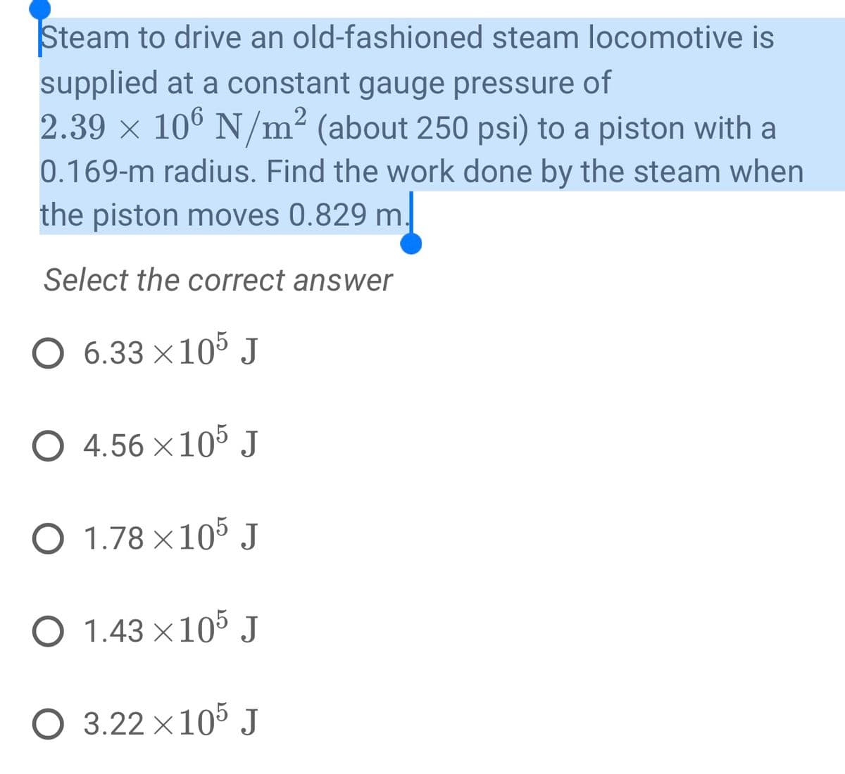 Steam to drive an old-fashioned steam locomotive is
supplied at a constant gauge pressure of
2.39 × 106 N/m² (about 250 psi) to a piston with a
0.169-m radius. Find the work done by the steam when
the piston moves 0.829 m.
Select the correct answer
O 6.33 × 105 J
O 4.56×105 J
O 1.78 × 105 J
O 1.43 × 105 J
O 3.22×105 J