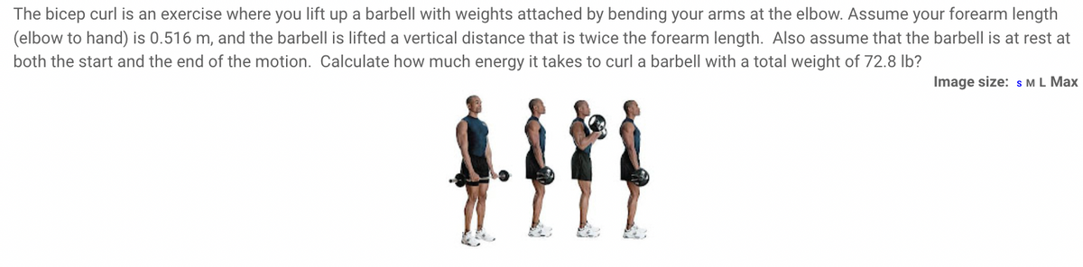 The bicep curl is an exercise where you lift up a barbell with weights attached by bending your arms at the elbow. Assume your forearm length
(elbow to hand) is 0.516 m, and the barbell is lifted a vertical distance that is twice the forearm length. Also assume that the barbell is at rest at
both the start and the end of the motion. Calculate how much energy it takes to curl a barbell with a total weight of 72.8 lb?
Image size: s ML Max
