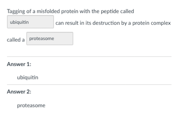 Tagging of a misfolded protein with the peptide called
ubiquitin
can result in its destruction by a protein complex
called a proteasome
Answer 1:
ubiquitin
Answer 2:
proteasome
