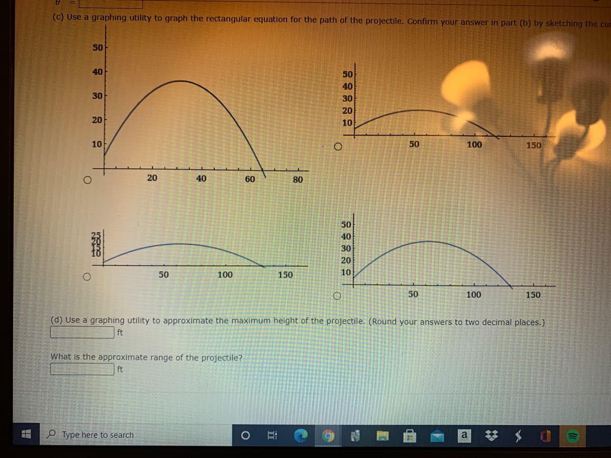 (c) Use a graphing utility to graph the rectangular equation for the path of the projectile. Confirm your answer in part (b) by sketching the cur
50
40
50
40
30
30
20
20
10
10
50
100
150
20
40
60
80
50
40
30
20
50
100
150
10
50
100
150
(d) Use a graphing utility to approximate the maximum height of the projectile. (Round your answers to two decimal places.)
ft
What is the approximate range of the projectile?
ft
P Type here to search
梦 S 0=
a
立
