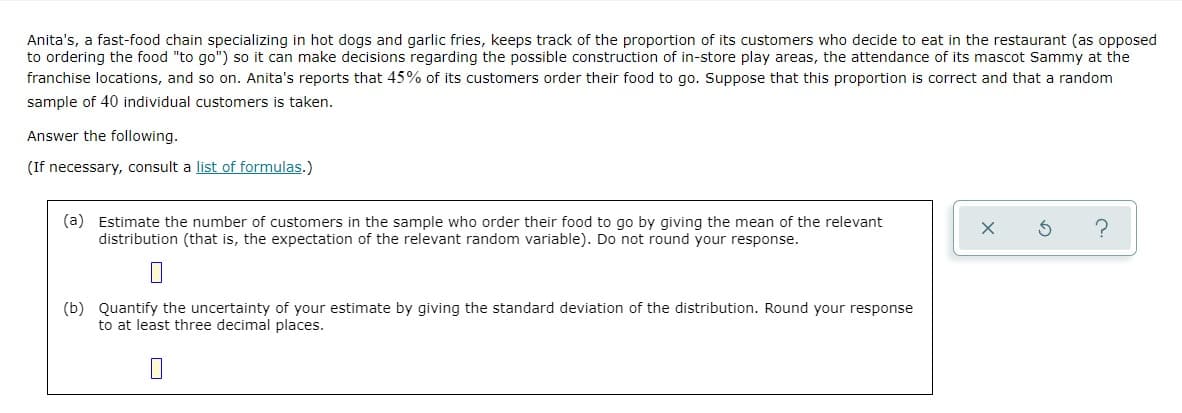 Anita's, a fast-food chain specializing in hot dogs and garlic fries, keeps track of the proportion of its customers who decide to eat in the restaurant (as opposed
to ordering the food "to go") so it can make decisions regarding the possible construction of in-store play areas, the attendance of its mascot Sammy at the
franchise locations, and so on. Anita's reports that 45% of its customers order their food to go. Suppose that this proportion is correct and that a random
sample of 40 individual customers is taken.
Answer the following.
(If necessary, consult a list of formulas.)
(a) Estimate the number of customers in the sample who order their food to go by giving the mean of the relevant
distribution (that is, the expectation of the relevant random variable). Do not round your response.
(b) Quantify the uncertainty of your estimate by giving the standard deviation of the distribution. Round your response
to at least three decimal places.
