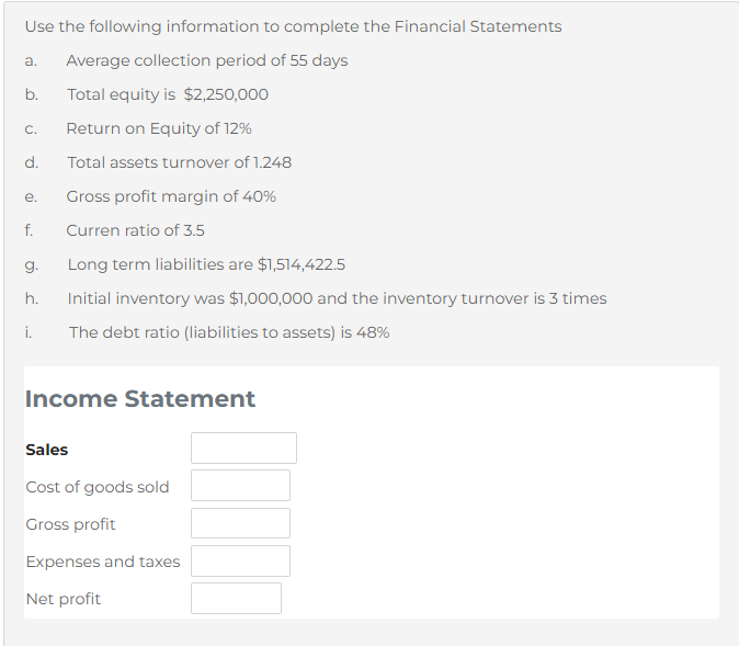 Use the following information to complete the Financial Statements
a.
Average collection period of 55 days
Total equity is $2,250,000
C.
Return on Equity of 12%
d.
Total assets turnover of 1.248
е.
Gross profit margin of 40%
f.
Curren ratio of 3.5
g.
Long term liabilities are $1,514,422.5
h.
Initial inventory was $1,000,000 and the inventory turnover is 3 times
i.
The debt ratio (liabilities to assets) is 48%
Income Statement
Sales
Cost of goods sold
Gross profit
Expenses and taxes
Net profit
b.
