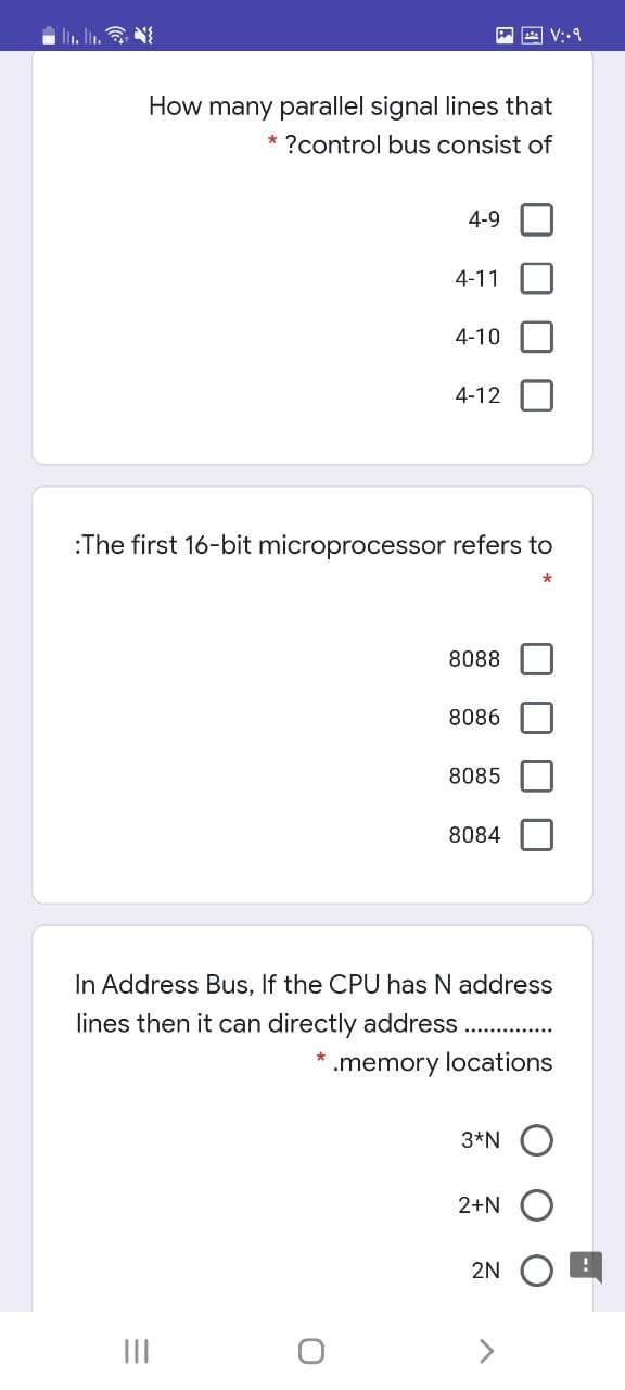 i l. I.
A V:-9
How many parallel signal lines that
* ?control bus consist of
4-9
4-11
4-10
4-12
:The first 16-bit microprocessor refers to
8088
8086
8085
8084
In Address Bus, If the CPU has N address
lines then it can directly address
.memory locations
3*N O
2+N
2N
II
