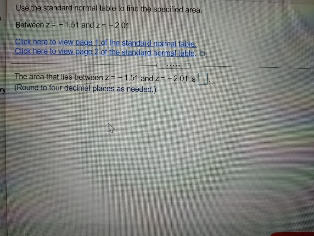 Use the standard normal table to find the specified area.
Between z= -1.51 and z= -2.01
Click here to view page 1 of the standard normal table.
Click here to view page 2 of the standard normal table .
The area that lies between z= - 1.51 and z= -2.01 is
(Round to four decimal places as needed.)
