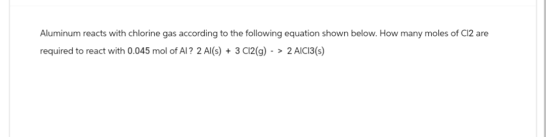 Aluminum reacts with chlorine gas according to the following equation shown below. How many moles of C12 are
required to react with 0.045 mol of Al? 2 Al(s) + 3 Cl2(g) -> 2 AICI3(s)