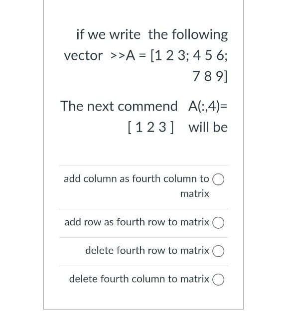 if we write the following
vector >>A = [1 2 3; 4 5 6;
%D
78 9]
The next commend A(:4)=
[123] will be
add column as fourth column to
matrix
add row as fourth row to matrix
delete fourth row to matrix
delete fourth column to matrix
