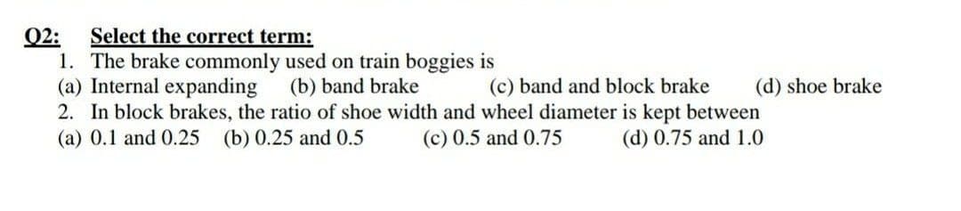 Q2:
1. The brake commonly used on train boggies is
(a) Internal expanding
2. In block brakes, the ratio of shoe width and wheel diameter is kept between
(a) 0.1 and 0.25
Select the correct term:
(b) band brake
(c) band and block brake
(d) shoe brake
(b) 0.25 and 0.5
(c) 0.5 and 0.75
(d) 0.75 and 1.0
