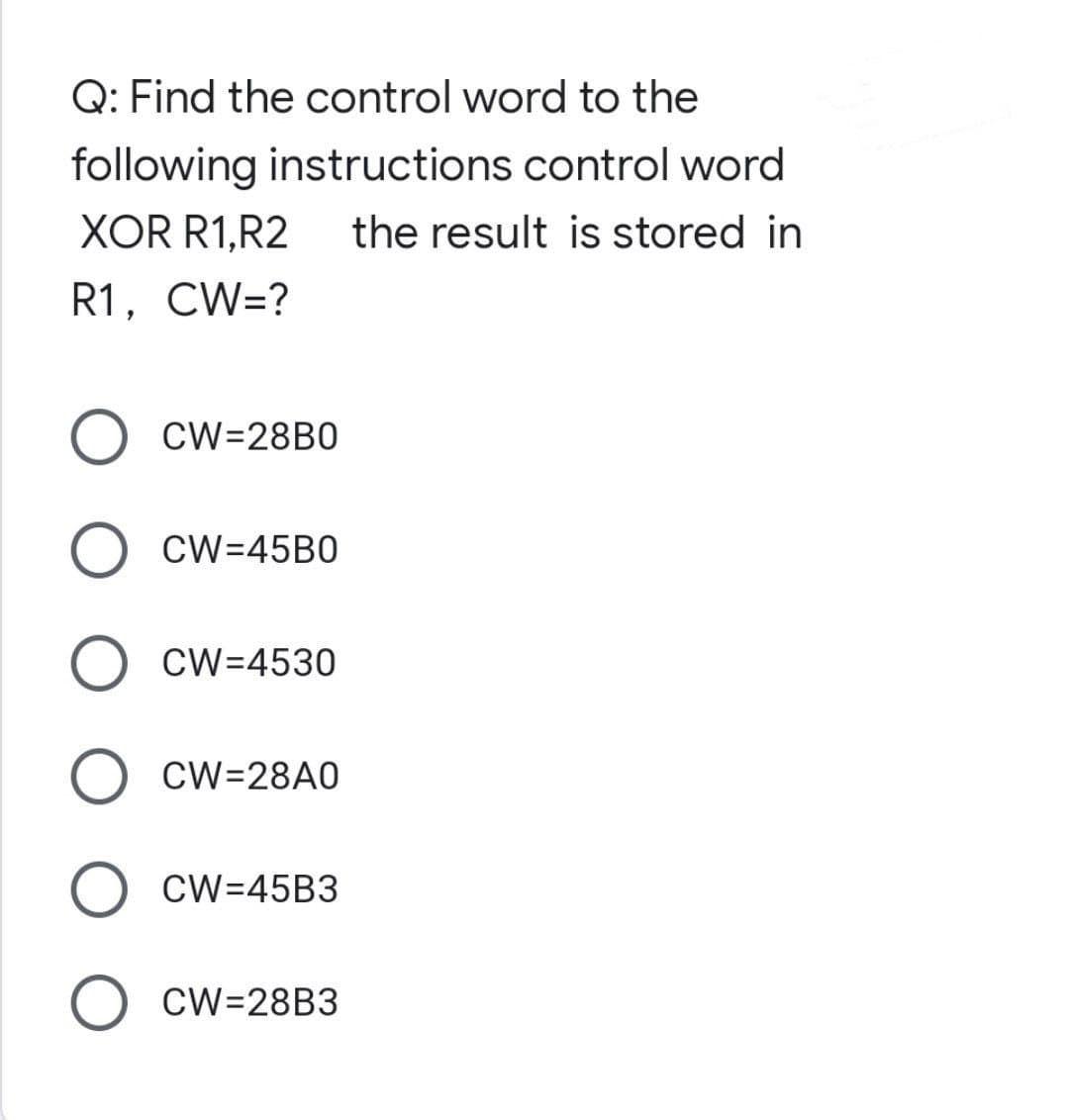 Q: Find the control word to the
following instructions control word
XOR R1,R2 the result is stored in
R1, CW=?
O CW=28B0
O CW=45B0
O CW=4530
O CW=28A0
O CW=45B3
O CW=28B3