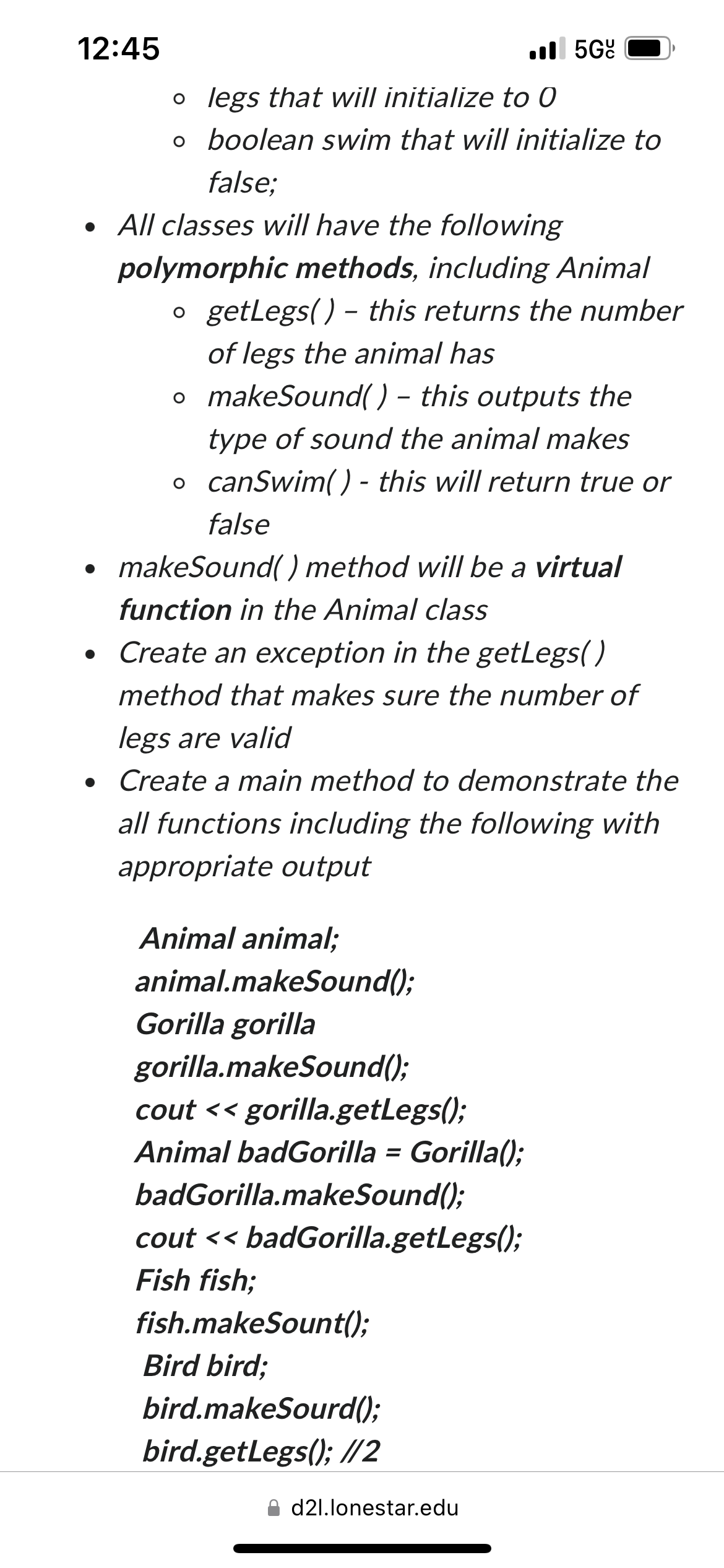 12:45
o legs that will initialize to 0
o
boolean swim that will initialize to
false;
• All classes will have the following
polymorphic methods, including Animal
o getLegs() - this returns the number
of legs the animal has
o makeSound() - this outputs the
type of sound the animal makes
o canSwim()- this will return true or
●
false
makeSound() method will be a virtual
function in the Animal class
• Create an exception in the getLegs()
●
method that makes sure the number of
legs are valid
• Create a main method to demonstrate the
●
all functions including the following with
appropriate output
Animal animal;
animal.makeSound();
Gorilla gorilla
gorilla.makeSound();
cout << gorilla.getLegs();
Animal badGorilla = Gorilla();
badGorilla.makeSound();
.5G
cout << badGorilla.getLegs();
Fish fish;
fish.makeSount();
Bird bird;
bird.makeSourd();
bird.getLegs(); //2
d2l.lonestar.edu