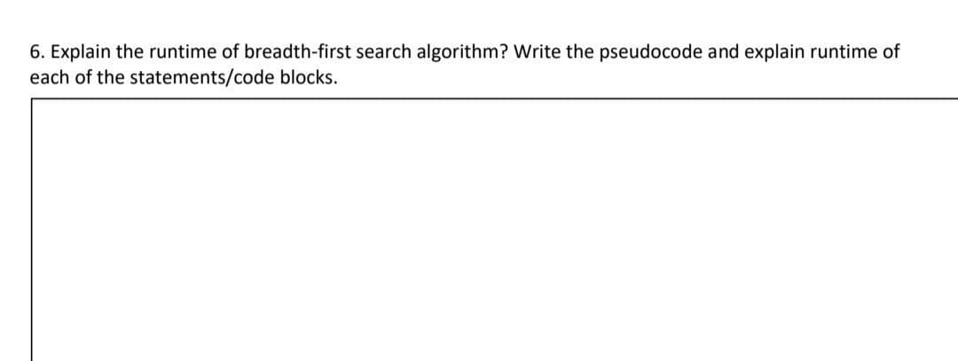 6. Explain the runtime of breadth-first search algorithm? Write the pseudocode and explain runtime of
each of the statements/code blocks.
