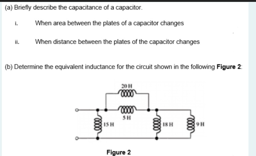 (a) Briefly describe the capacitance of a capacitor.
i.
When area between the plates of a capacitor changes
ii.
When distance between the plates of the capacitor changes
(b) Determine the equivalent inductance for the circuit shown in the following Figure 2:
20 H
SH
ISH
18 H
9 H
Figure 2
