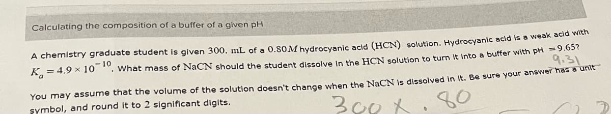 Calculating the composition of a buffer of a given pH
A chemistry graduate student is given 300. mL of a 0.80 M hydrocyanic acid (HCN) solution. Hydrocyanic acid is a weak acid with
K=4.9 × 10
What mass of NaCN should the student dissolve in the HCN solution to turn it into a buffer with pH = 9.65?
- 10
9.31
You may assume that the volume of the solution doesn't change when the NaCN is dissolved in it. Be sure your answer has a unit
symbol, and round it to 2 significant digits.
300x
80