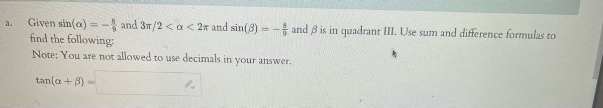 a. Given sin(a) - and 3/2 < a < 2π and sin(3) = -and ß is in quadrant III. Use sum and difference formulas to
find the following:
Note: You are not allowed to use decimals in your answer.
tan(a + B):
=