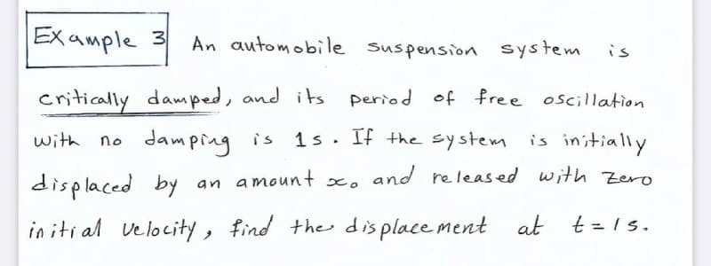 Example 3
An automobile suspension system
is
critically damped, and its period of free oscillation
with no damping is
1s. If the system
is initially
displaced by an amount x. and released with Zero
in iti al velocity, find the dis place ment at
t= Is.
