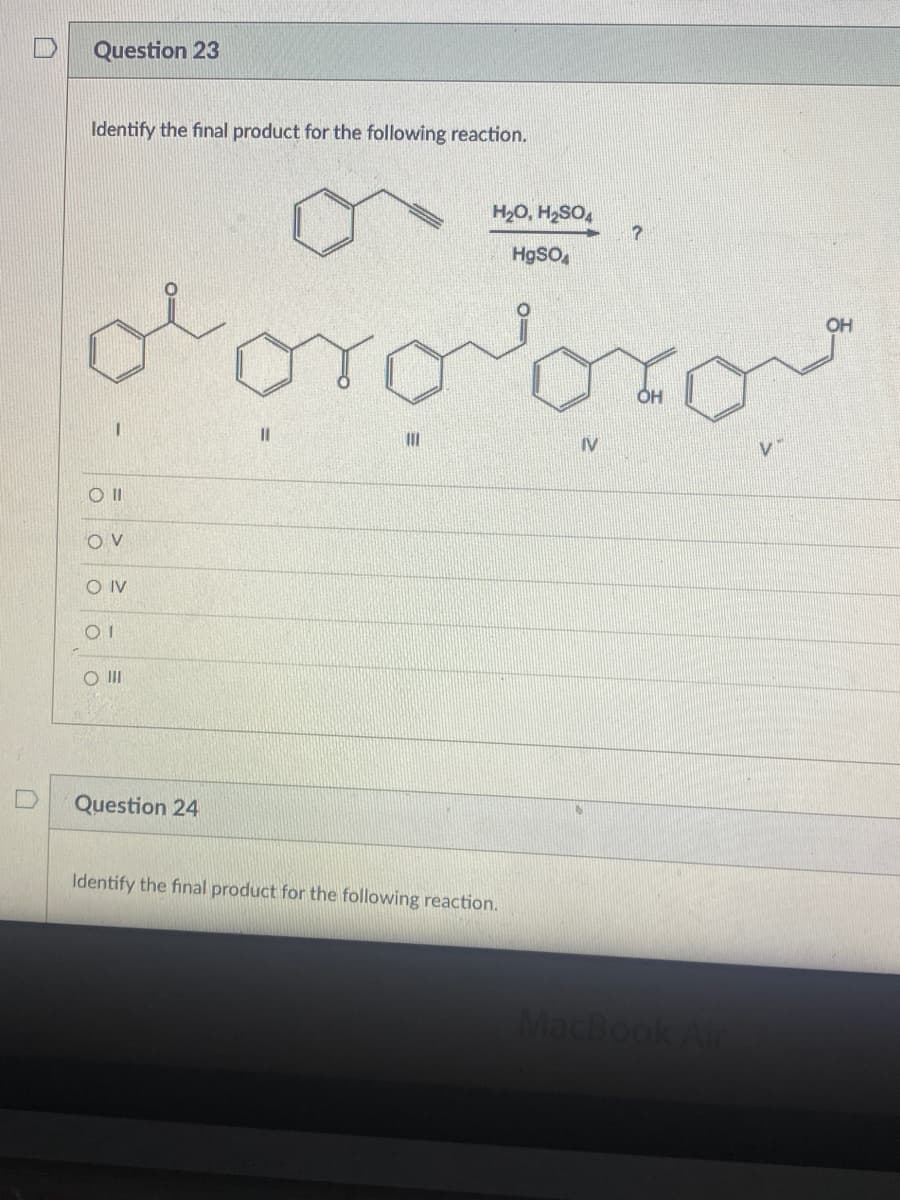 Question 23
Identify the final product for the following reaction.
H2O, H,SO,
HgSO,
OH
OH
%3D
IV
V.
IV
O II
Question 24
Identify the final product for the following reaction.
MacBook Air

