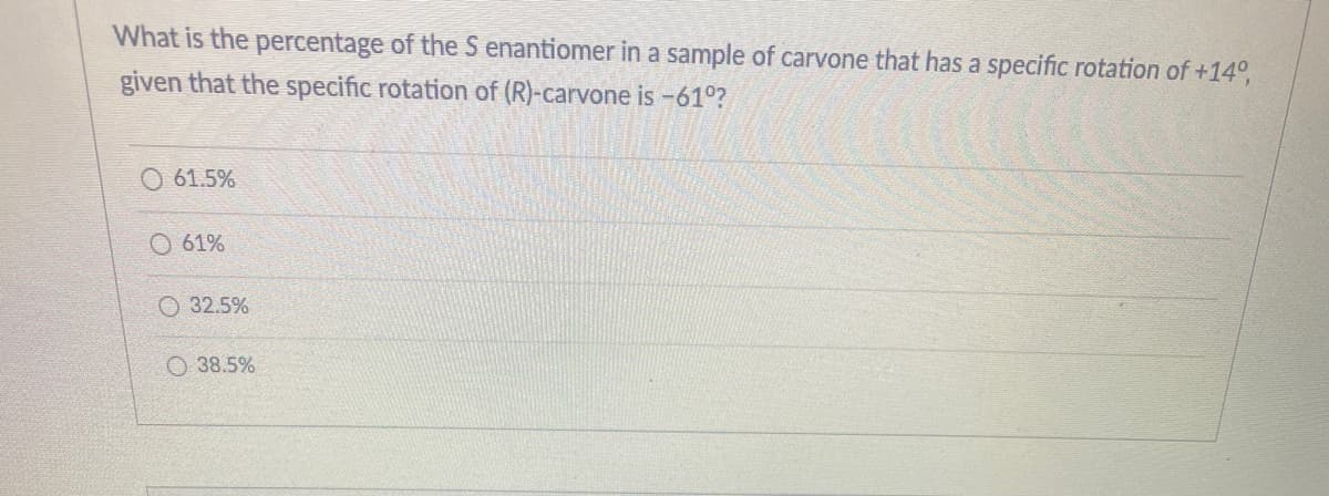 What is the percentage of the S enantiomer in a sample of carvone that has a specific rotation of +14°,
given that the specific rotation of (R)-carvone is -61°?
61.5%
O 61%
O 32.5%
O 38.5%
