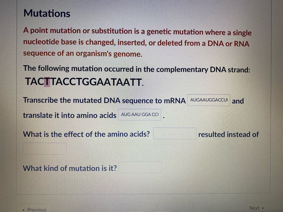 Mutations
A point mutation or substitution is a genetic mutation where a single
nucleotide base is changed, inserted, or deleted from a DNA or RNA
sequence of an organism's genome.
The following mutation occurred in the complementary DNA strand:
TACTTACCTGGAATAATT.
Transcribe the mutated DNA sequence to mRNA AUGAAUGGACCUI and
translate it into amino acids AUGAAU GGA CCI
What is the effect of the amino acids?
resulted instead of
What kind of mutation is it?
« Previous
Next»
