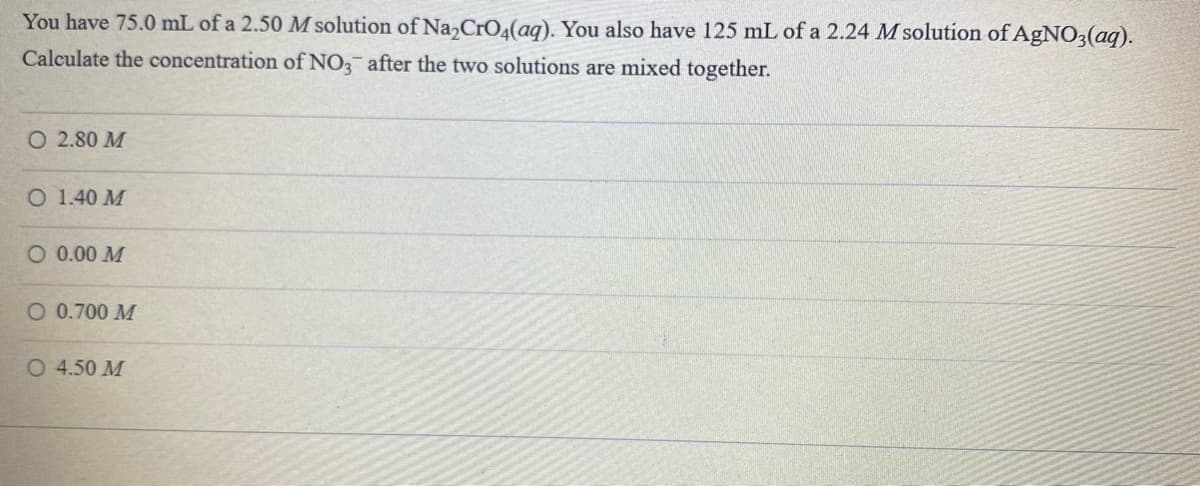 You have 75.0 mL of a 2.50 M solution of Na,CrO4(aq). You also have 125 mL of a 2.24 M solution of AgNO3(aq).
Calculate the concentration of NO, after the two solutions are mixed together.
O 2.80 M
O 1.40 M
O 0.00 M
O 0.700 M
O 4.50 M
