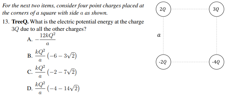 For the next two items, consider four point charges placed at
the corners of a square with side a as shown.
2Q
3Q
13. TreeQ. What is the electric potential energy at the charge
3Q due to all the other charges?
12KQ?
A.
а
kQ?
В.
(-6 – 3/2)
-2Q
-4Q
kQ?
С.
(-2 – 7/2)
|
kQ²
D.
(-4 – 14/2)
