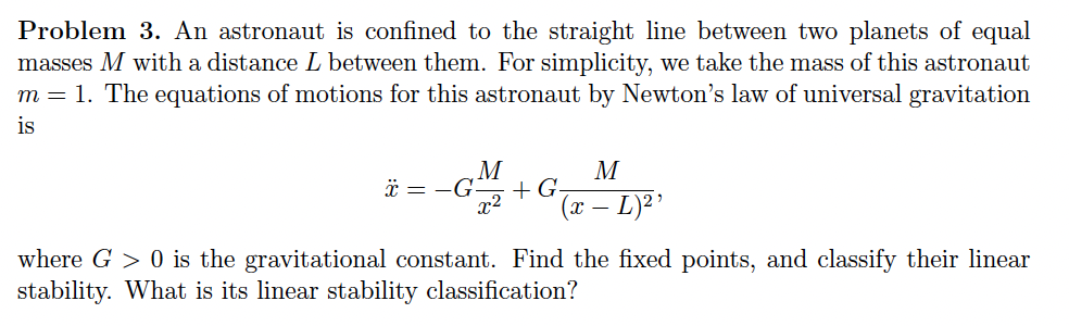 Problem 3. An astronaut is confined to the straight line between two planets of equal
masses M with a distance L between them. For simplicity, we take the mass of this astronaut
m = 1. The equations of motions for this astronaut by Newton's law of universal gravitation
is
M
M
x=-G + G-
x² (x - L)2'
where G > 0 is the gravitational constant. Find the fixed points, and classify their linear
stability. What is its linear stability classification?