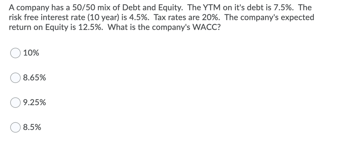 A company has a 50/50 mix of Debt and Equity. The YTM on it's debt is 7.5%. The
risk free interest rate (10 year) is 4.5%. Tax rates are 20%. The company's expected
return on Equity is 12.5%. What is the company's WACC?
10%
8.65%
9.25%
8.5%

