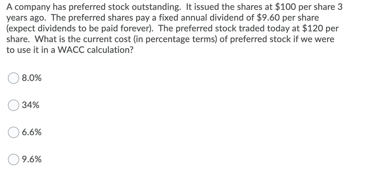 A company has preferred stock outstanding. It issued the shares at $100 per share 3
years ago. The preferred shares pay a fixed annual dividend of $9.60 per share
(expect dividends to be paid forever). The preferred stock traded today at $120 per
share. What is the current cost (in percentage terms) of preferred stock if we were
to use it in a WACC calculation?
8.0%
34%
6.6%
9.6%
