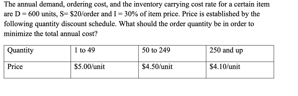 The annual demand, ordering cost, and the inventory carrying cost rate for a certain item
are D = 600 units, S= $20/order and I = 30% of item price. Price is established by the
following quantity discount schedule. What should the order quantity be in order to
minimize the total annual cost?
Quantity
1 to 49
50 to 249
250 and up
Price
$5.00/unit
$4.50/unit
$4.10/unit

