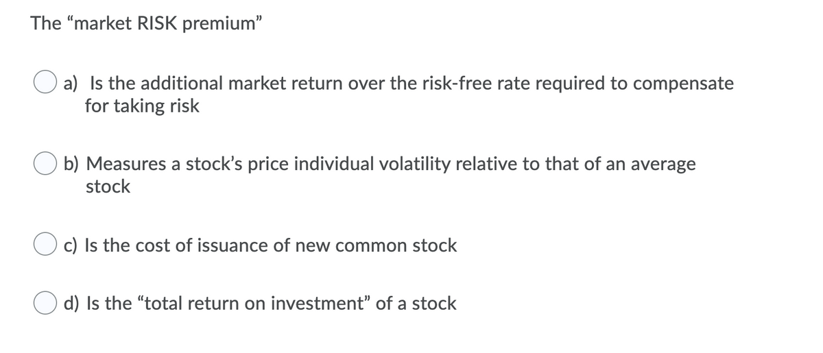 The "market RISK premium"
a) Is the additional market return over the risk-free rate required to compensate
for taking risk
b) Measures a stock's price individual volatility relative to that of an average
stock
c) Is the cost of issuance of new common stock
d) Is the "total return on investment" of a stock
