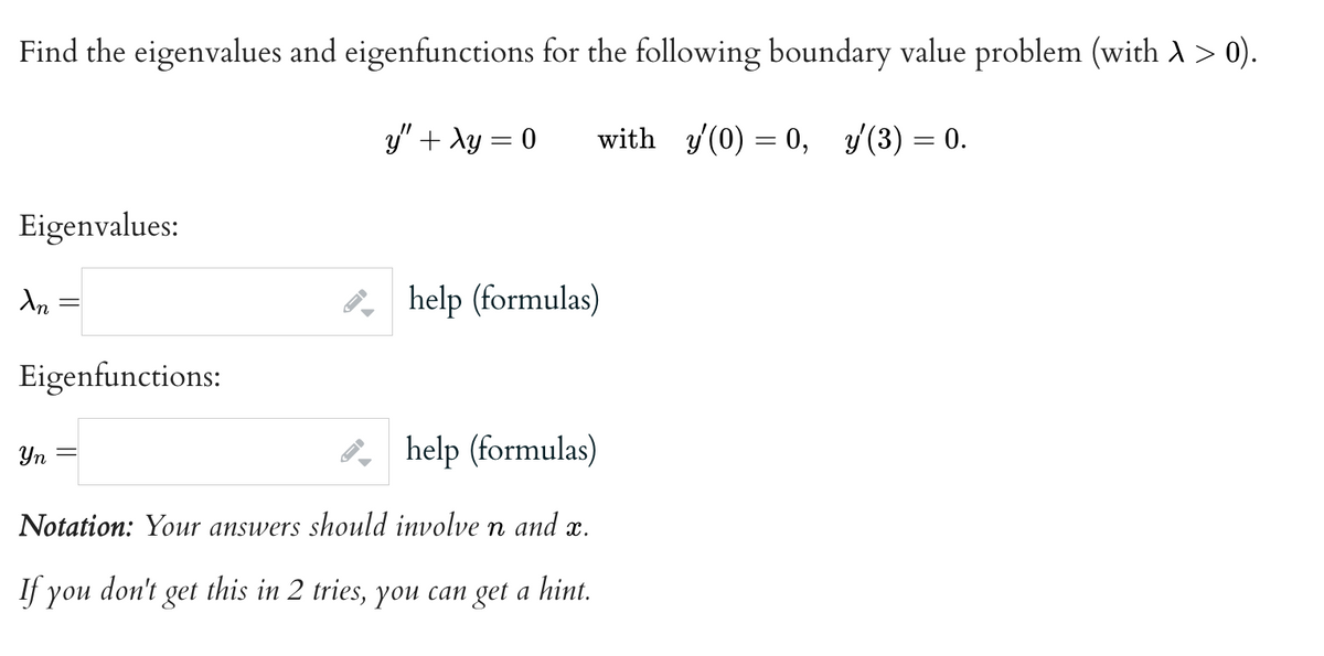 Find the eigenvalues and eigenfunctions for the following boundary value problem (with A > 0).
y" + xy = 0
with y(0) = 0, y/(3) = 0.
Eigenvalues:
Xn
Eigenfunctions:
→
Yn
help (formulas)
Notation: Your answers should involve n and x.
If you don't get this in 2 tries, you can get a hint.
help (formulas)
-