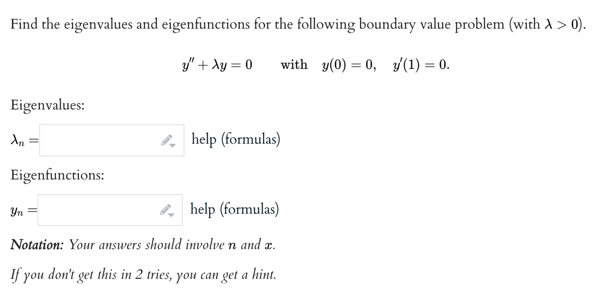 Find the eigenvalues and eigenfunctions for the following boundary value problem (with > > 0).
y" + xy = 0
with y(0) = 0, y′(1) = 0.
Eigenvalues:
An
Eigenfunctions:
Yn
help (formulas)
Notation: Your answers should involve n and x.
If you don't get this in 2 tries, you can get a hint.
help (formulas)
-