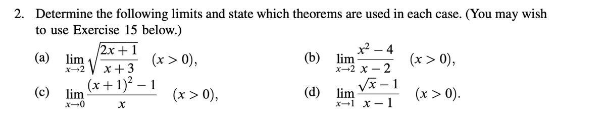 2. Determine the following limits and state which theorems are used in each case. (You may wish
to use Exercise 15 below.)
2x+1
x² - 4
(a)
lim
x→2
(x > 0),
(b)
x+3
lim
x-2 X
(x > 0),
2
(c)
(x+1)² 1
lim
(x > 0),
(d)
lim
(x > 0).
x→0
x
x-1x-