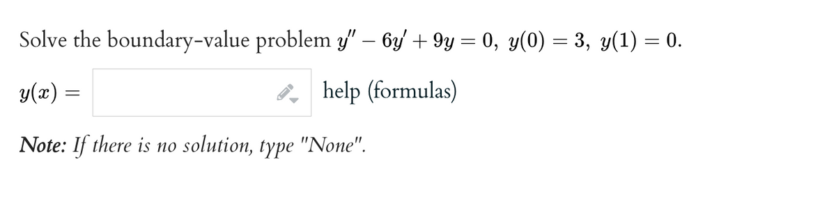 Solve the boundary-value problem y" - 6y +9y = 0, y(0) = 3, y(1) = 0.
y(x)
help (formulas)
Note: If there is no solution, type "None".
=