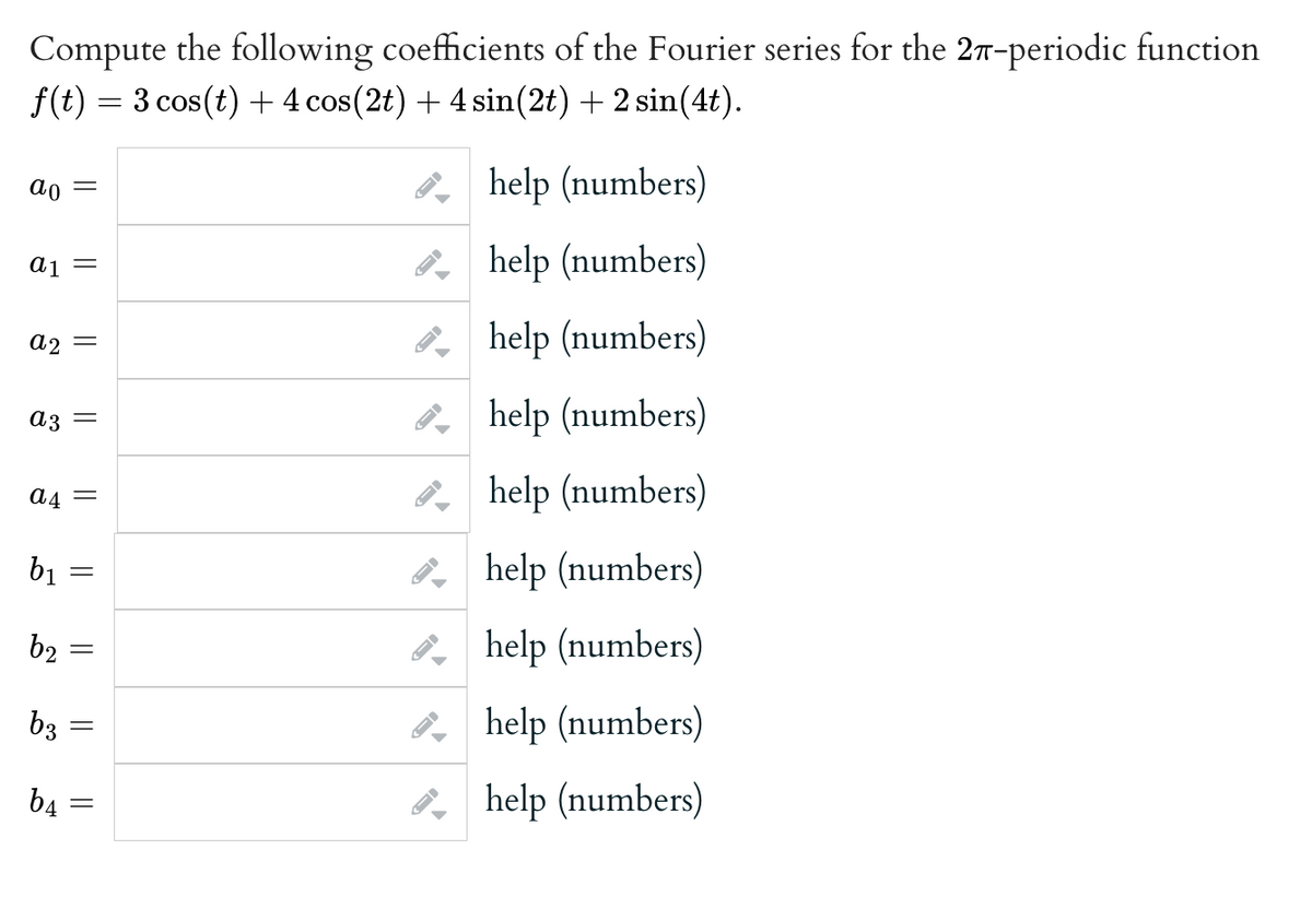 Compute the following coefficients of the Fourier series for the 27-periodic function
f(t) = 3 cos(t) + 4 cos(2t) + 4 sin(2t) + 2 sin(4t).
ao
a₁ =
a2 -
ន
a3
b₁
=
a4 =
b₂
b3
b4
=
=
=
=
||
=
help (numbers)
help (numbers)
help (numbers)
help (numbers)
help (numbers)
help (numbers)
help (numbers)
help (numbers)
help (numbers)
