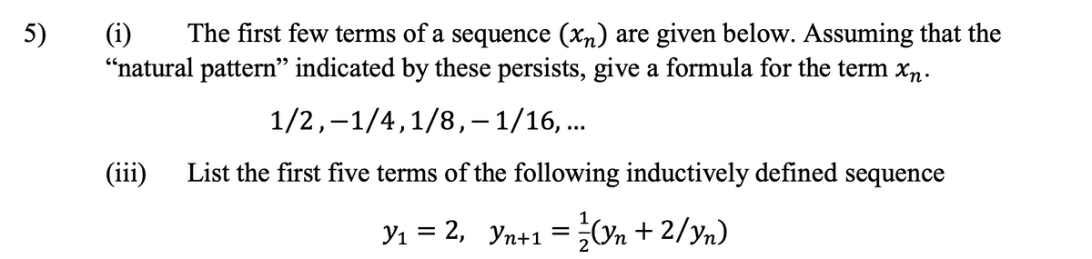 5)
(i)
The first few terms of a sequence (xn) are given below. Assuming that the
"natural pattern" indicated by these persists, give a formula for the term xn.
1/2,-1/4,1/8,– 1/16, ...
(iii) List the first five terms of the following inductively defined sequence
Y₁ = 2, Yn+1 = ¾½-½(Yn + 2/yn)