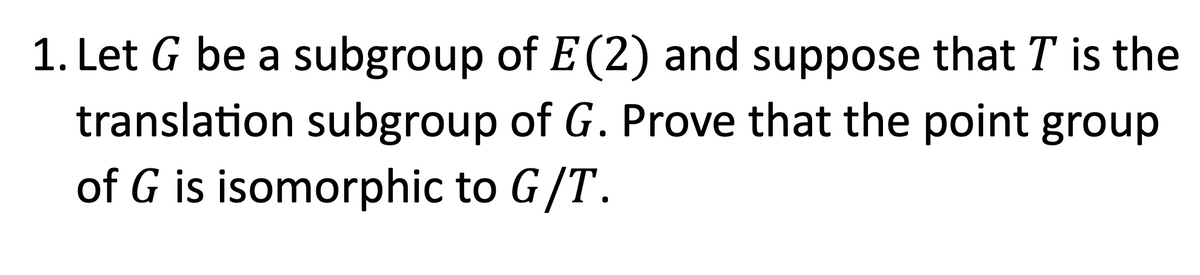 1. Let G be a subgroup of E (2) and suppose that T is the
translation subgroup of G. Prove that the point group
of G is isomorphic to G/T.