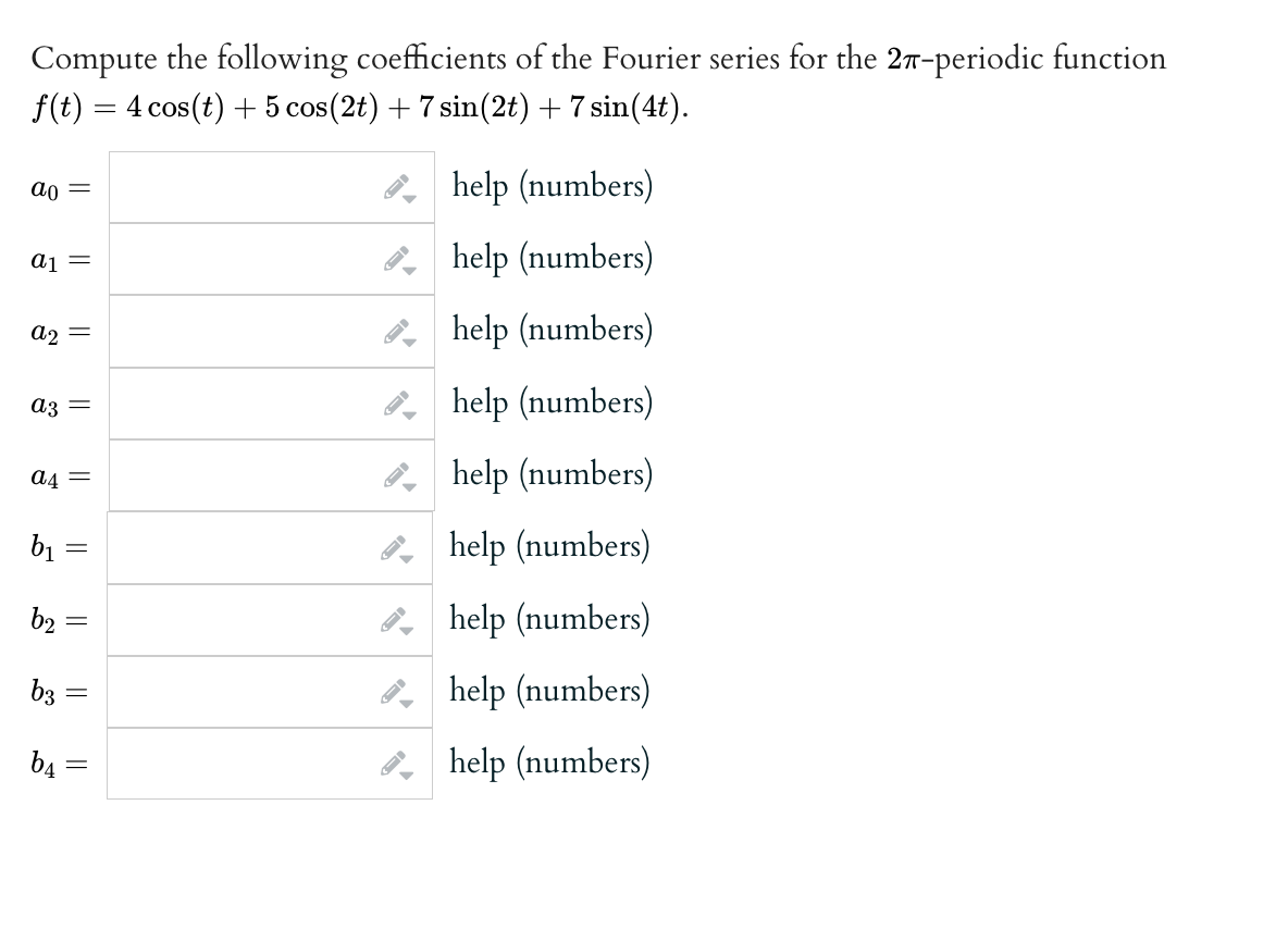 Compute the following coefficients of the Fourier series for the 27-periodic function
f(t) = 4 cos(t) + 5 cos (2t) + 7 sin(2t) + 7 sin(4t).
ao =
a1 =
a2 =
a3 =
a4 =
b₁
b₂
b3
b4
=
||
-
||
||
help (numbers)
help (numbers)
help (numbers)
help (numbers)
help (numbers)
help (numbers)
help (numbers)
help (numbers)
help (numbers)