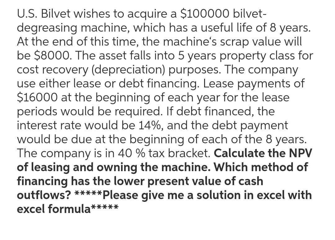U.S. Bilvet wishes to acquire a $100000 bilvet-
degreasing machine, which has a useful life of 8 years.
At the end of this time, the machine's scrap value will
be $8000. The asset falls into 5 years property class for
cost recovery (depreciation) purposes. The company
use either lease or debt financing. Lease payments of
$16000 at the beginning of each year for the lease
periods would be required. If debt financed, the
interest rate would be 14%, and the debt payment
would be due at the beginning of each of the 8 years.
The company is in 40 % tax bracket. Calculate the NPV
of leasing and owning the machine. Which method of
financing has the lower present value of cash
outflows? *****
excel formula**
**Please give me a solution in excel with
*****
