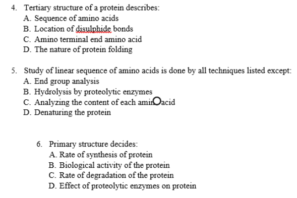 4. Tertiary structure of a protein describes:
A. Sequence of amino acids
B. Location of disulphide bonds
C. Amino terminal end amino acid
D. The nature of protein folding
5. Study of linear sequence of amino acids is done by all techniques listed except:
A. End group analysis
B. Hydrolysis by proteolytic enzymes
C. Analyzing the content of each aminOacid
D. Denaturing the protein
6. Primary structure decides:
A. Rate of synthesis of protein
B. Biological activity of the protein
C. Rate of degradation of the protein
D. Effect of proteolytic enzymes on protein
