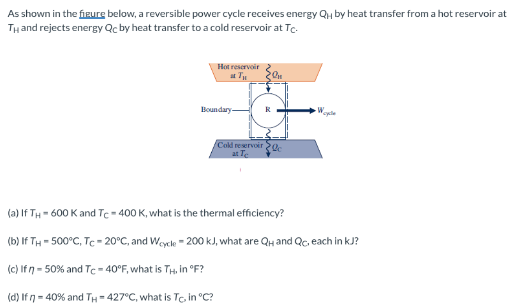 As shown in the figure below, a reversible power cycle receives energy QH by heat transfer from a hot reservoir at
TH and rejects energy Qc by heat transfer to a cold reservoir at Tc.
Hot reservoir
at TH
Boundary-
Weycle
Cold reservoir2c
at Te
(a) If TH = 600 Kand Tc = 400 K, what is the thermal efficiency?
(b) If TH = 500°C, Tc = 20°C, and Weycle = 200 kJ, what are QH and Qc, each in kJ?
(c) If ŋ = 50% and Tc = 40°F, what is TH, in °F?
(d) If n = 40% and TH = 427°C, what is Tc, in °C?
